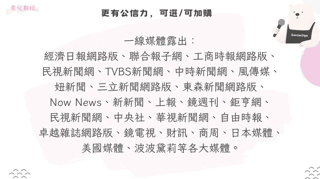 一線媒體露出: 經濟日報網路版、聯合報子網、工商時報網路版、 民視新聞網、TVBS新聞網、中時新聞網、風傳媒、 妞新聞、三立新聞網路版、東森新聞網路版、 Now News、新新聞、上報、鏡週刊、鉅亨網、 民視新聞網、中央社、華視新聞網、自由時報、 卓越雜誌網路版、鏡電視、財訊、商周、日本媒體、 美國媒體、波波黛莉等各大媒體。